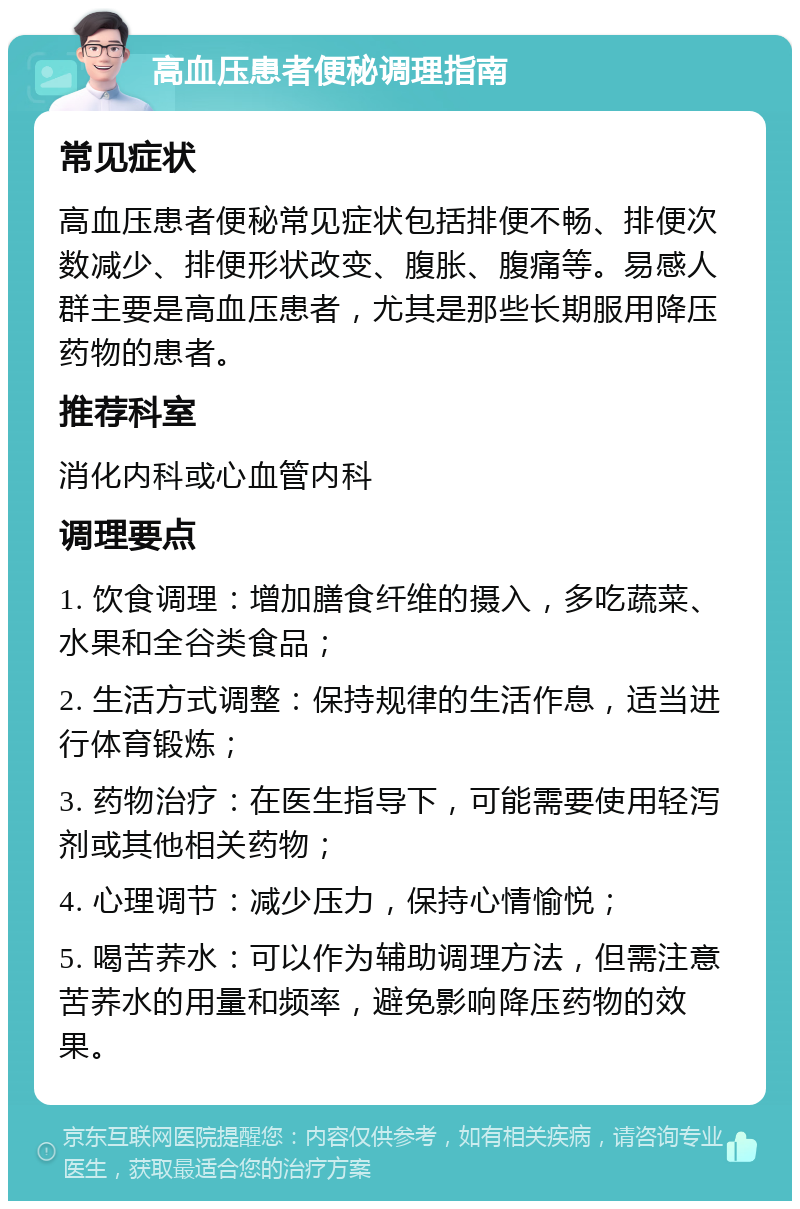 高血压患者便秘调理指南 常见症状 高血压患者便秘常见症状包括排便不畅、排便次数减少、排便形状改变、腹胀、腹痛等。易感人群主要是高血压患者，尤其是那些长期服用降压药物的患者。 推荐科室 消化内科或心血管内科 调理要点 1. 饮食调理：增加膳食纤维的摄入，多吃蔬菜、水果和全谷类食品； 2. 生活方式调整：保持规律的生活作息，适当进行体育锻炼； 3. 药物治疗：在医生指导下，可能需要使用轻泻剂或其他相关药物； 4. 心理调节：减少压力，保持心情愉悦； 5. 喝苦荞水：可以作为辅助调理方法，但需注意苦荞水的用量和频率，避免影响降压药物的效果。