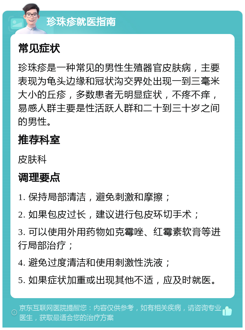 珍珠疹就医指南 常见症状 珍珠疹是一种常见的男性生殖器官皮肤病，主要表现为龟头边缘和冠状沟交界处出现一到三毫米大小的丘疹，多数患者无明显症状，不疼不痒，易感人群主要是性活跃人群和二十到三十岁之间的男性。 推荐科室 皮肤科 调理要点 1. 保持局部清洁，避免刺激和摩擦； 2. 如果包皮过长，建议进行包皮环切手术； 3. 可以使用外用药物如克霉唑、红霉素软膏等进行局部治疗； 4. 避免过度清洁和使用刺激性洗液； 5. 如果症状加重或出现其他不适，应及时就医。