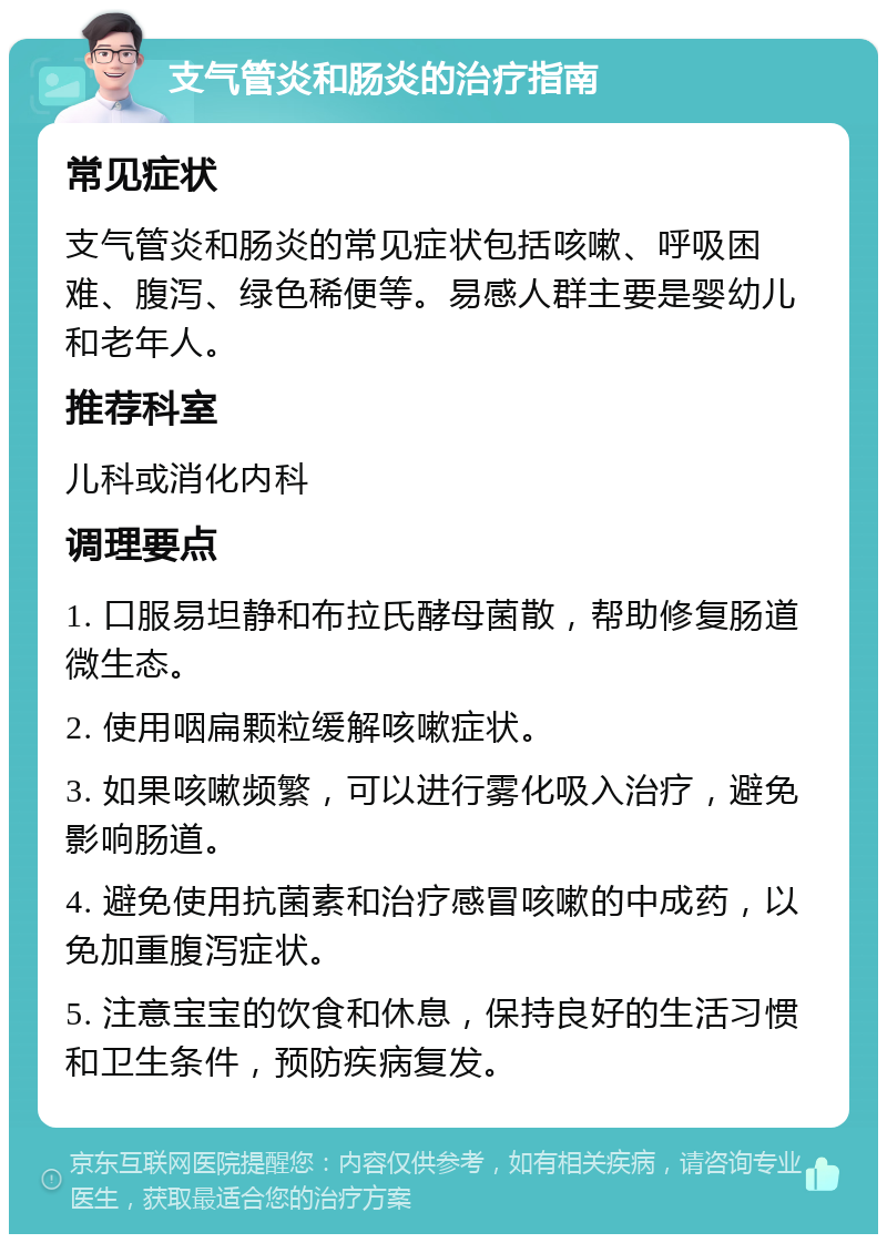 支气管炎和肠炎的治疗指南 常见症状 支气管炎和肠炎的常见症状包括咳嗽、呼吸困难、腹泻、绿色稀便等。易感人群主要是婴幼儿和老年人。 推荐科室 儿科或消化内科 调理要点 1. 口服易坦静和布拉氏酵母菌散，帮助修复肠道微生态。 2. 使用咽扁颗粒缓解咳嗽症状。 3. 如果咳嗽频繁，可以进行雾化吸入治疗，避免影响肠道。 4. 避免使用抗菌素和治疗感冒咳嗽的中成药，以免加重腹泻症状。 5. 注意宝宝的饮食和休息，保持良好的生活习惯和卫生条件，预防疾病复发。