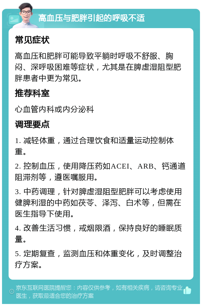 高血压与肥胖引起的呼吸不适 常见症状 高血压和肥胖可能导致平躺时呼吸不舒服、胸闷、深呼吸困难等症状，尤其是在脾虚湿阻型肥胖患者中更为常见。 推荐科室 心血管内科或内分泌科 调理要点 1. 减轻体重，通过合理饮食和适量运动控制体重。 2. 控制血压，使用降压药如ACEI、ARB、钙通道阻滞剂等，遵医嘱服用。 3. 中药调理，针对脾虚湿阻型肥胖可以考虑使用健脾利湿的中药如茯苓、泽泻、白术等，但需在医生指导下使用。 4. 改善生活习惯，戒烟限酒，保持良好的睡眠质量。 5. 定期复查，监测血压和体重变化，及时调整治疗方案。