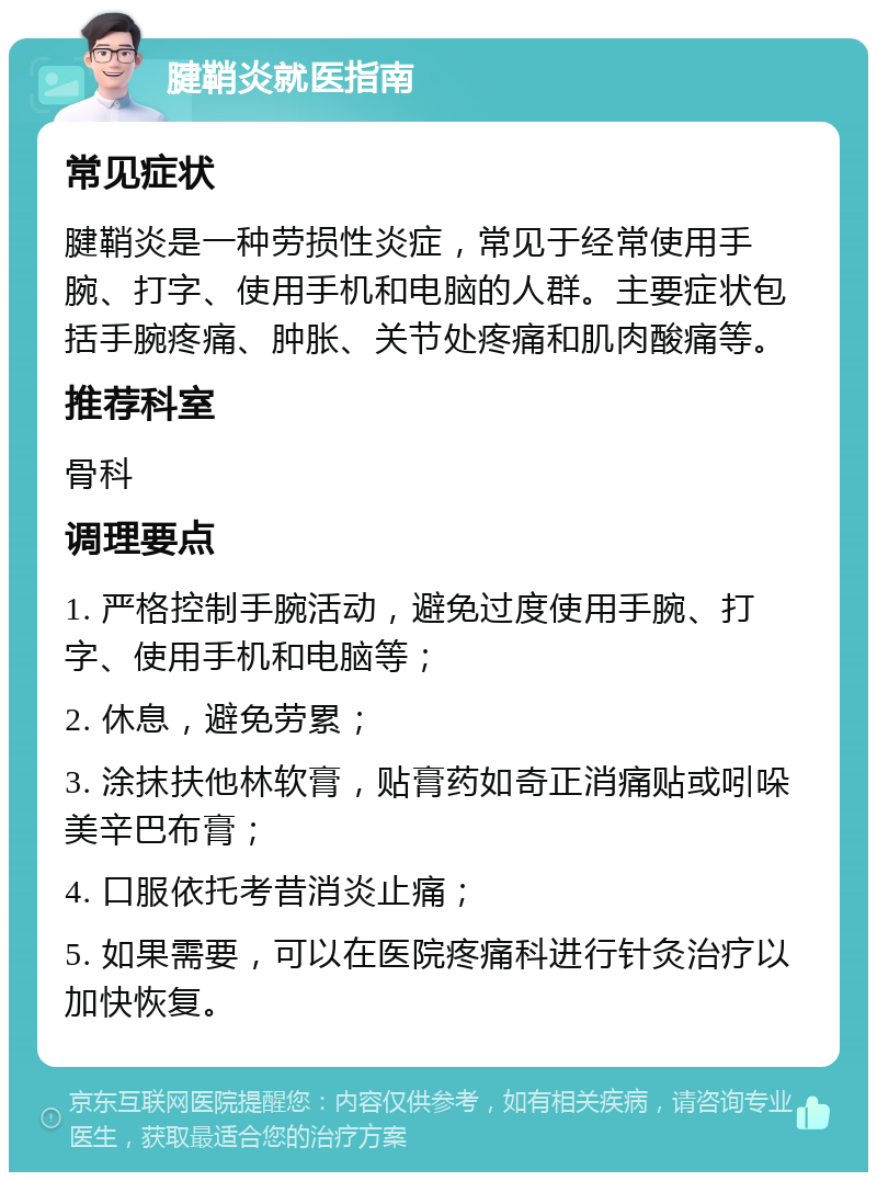 腱鞘炎就医指南 常见症状 腱鞘炎是一种劳损性炎症，常见于经常使用手腕、打字、使用手机和电脑的人群。主要症状包括手腕疼痛、肿胀、关节处疼痛和肌肉酸痛等。 推荐科室 骨科 调理要点 1. 严格控制手腕活动，避免过度使用手腕、打字、使用手机和电脑等； 2. 休息，避免劳累； 3. 涂抹扶他林软膏，贴膏药如奇正消痛贴或吲哚美辛巴布膏； 4. 口服依托考昔消炎止痛； 5. 如果需要，可以在医院疼痛科进行针灸治疗以加快恢复。