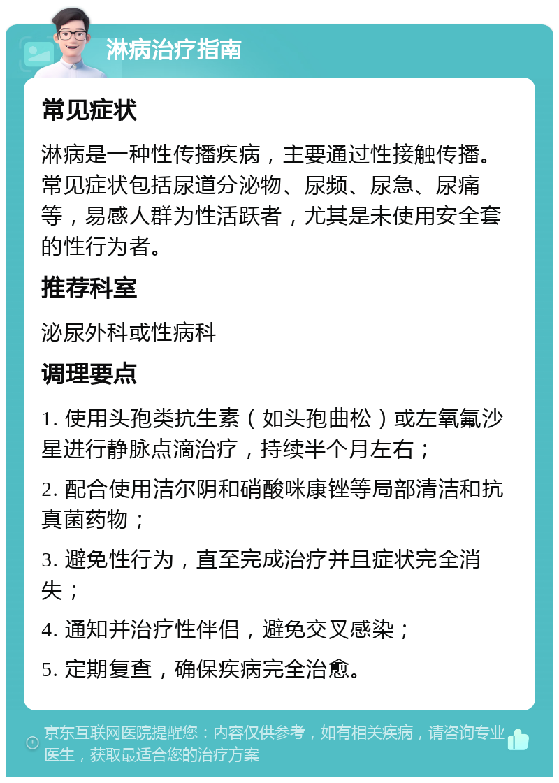 淋病治疗指南 常见症状 淋病是一种性传播疾病，主要通过性接触传播。常见症状包括尿道分泌物、尿频、尿急、尿痛等，易感人群为性活跃者，尤其是未使用安全套的性行为者。 推荐科室 泌尿外科或性病科 调理要点 1. 使用头孢类抗生素（如头孢曲松）或左氧氟沙星进行静脉点滴治疗，持续半个月左右； 2. 配合使用洁尔阴和硝酸咪康锉等局部清洁和抗真菌药物； 3. 避免性行为，直至完成治疗并且症状完全消失； 4. 通知并治疗性伴侣，避免交叉感染； 5. 定期复查，确保疾病完全治愈。