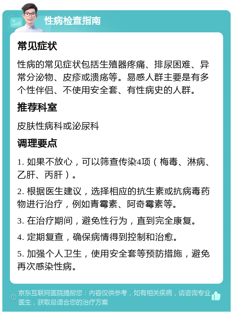 性病检查指南 常见症状 性病的常见症状包括生殖器疼痛、排尿困难、异常分泌物、皮疹或溃疡等。易感人群主要是有多个性伴侣、不使用安全套、有性病史的人群。 推荐科室 皮肤性病科或泌尿科 调理要点 1. 如果不放心，可以筛查传染4项（梅毒、淋病、乙肝、丙肝）。 2. 根据医生建议，选择相应的抗生素或抗病毒药物进行治疗，例如青霉素、阿奇霉素等。 3. 在治疗期间，避免性行为，直到完全康复。 4. 定期复查，确保病情得到控制和治愈。 5. 加强个人卫生，使用安全套等预防措施，避免再次感染性病。