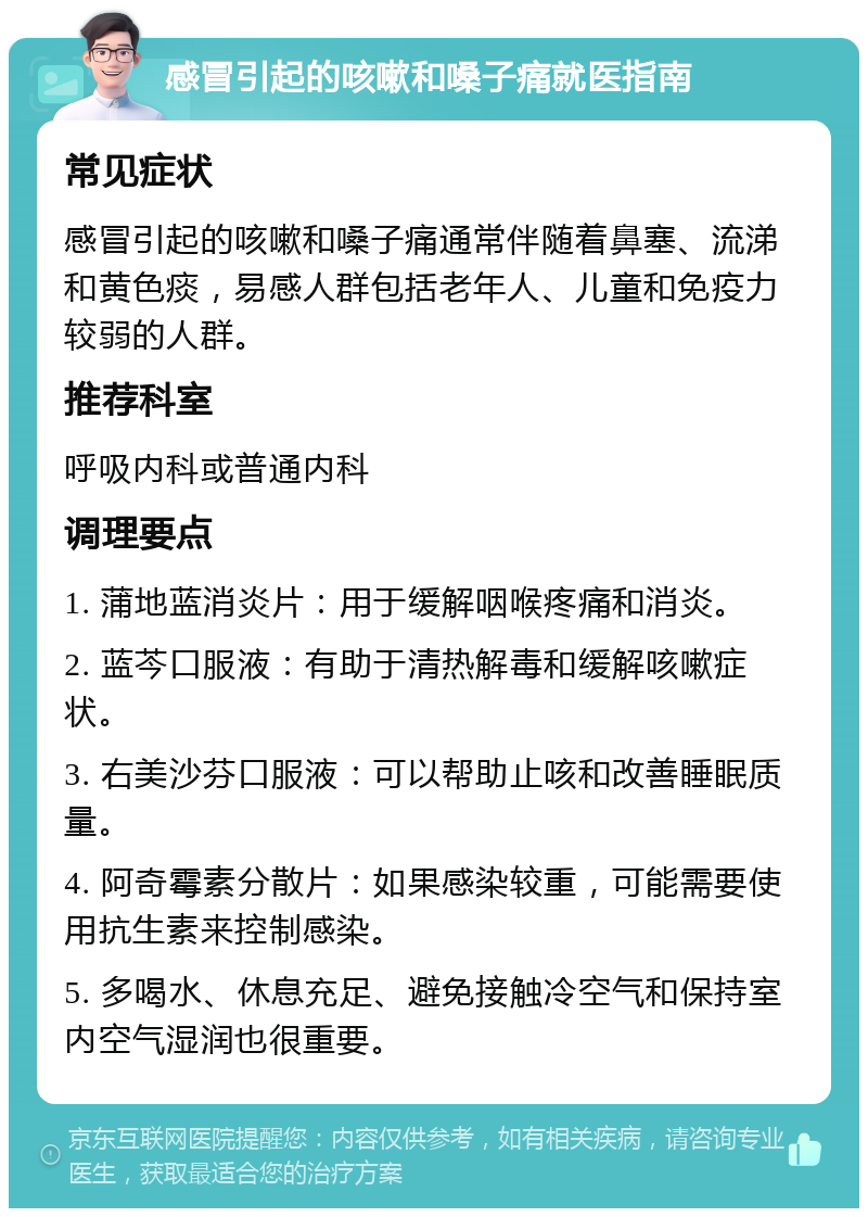 感冒引起的咳嗽和嗓子痛就医指南 常见症状 感冒引起的咳嗽和嗓子痛通常伴随着鼻塞、流涕和黄色痰，易感人群包括老年人、儿童和免疫力较弱的人群。 推荐科室 呼吸内科或普通内科 调理要点 1. 蒲地蓝消炎片：用于缓解咽喉疼痛和消炎。 2. 蓝芩口服液：有助于清热解毒和缓解咳嗽症状。 3. 右美沙芬口服液：可以帮助止咳和改善睡眠质量。 4. 阿奇霉素分散片：如果感染较重，可能需要使用抗生素来控制感染。 5. 多喝水、休息充足、避免接触冷空气和保持室内空气湿润也很重要。