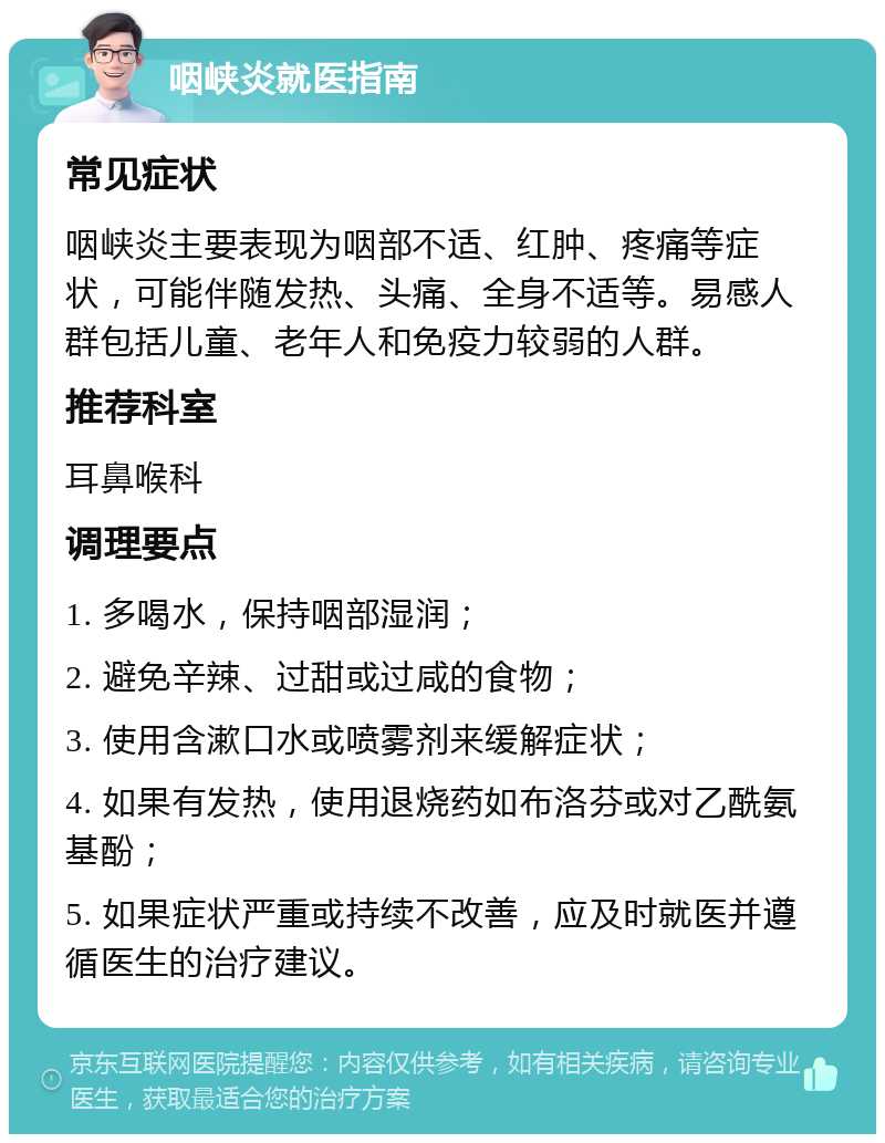 咽峡炎就医指南 常见症状 咽峡炎主要表现为咽部不适、红肿、疼痛等症状，可能伴随发热、头痛、全身不适等。易感人群包括儿童、老年人和免疫力较弱的人群。 推荐科室 耳鼻喉科 调理要点 1. 多喝水，保持咽部湿润； 2. 避免辛辣、过甜或过咸的食物； 3. 使用含漱口水或喷雾剂来缓解症状； 4. 如果有发热，使用退烧药如布洛芬或对乙酰氨基酚； 5. 如果症状严重或持续不改善，应及时就医并遵循医生的治疗建议。