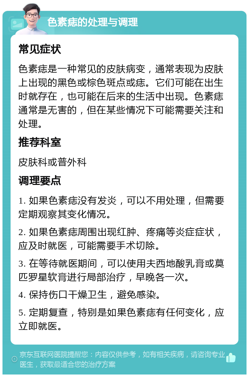 色素痣的处理与调理 常见症状 色素痣是一种常见的皮肤病变，通常表现为皮肤上出现的黑色或棕色斑点或痣。它们可能在出生时就存在，也可能在后来的生活中出现。色素痣通常是无害的，但在某些情况下可能需要关注和处理。 推荐科室 皮肤科或普外科 调理要点 1. 如果色素痣没有发炎，可以不用处理，但需要定期观察其变化情况。 2. 如果色素痣周围出现红肿、疼痛等炎症症状，应及时就医，可能需要手术切除。 3. 在等待就医期间，可以使用夫西地酸乳膏或莫匹罗星软膏进行局部治疗，早晚各一次。 4. 保持伤口干燥卫生，避免感染。 5. 定期复查，特别是如果色素痣有任何变化，应立即就医。