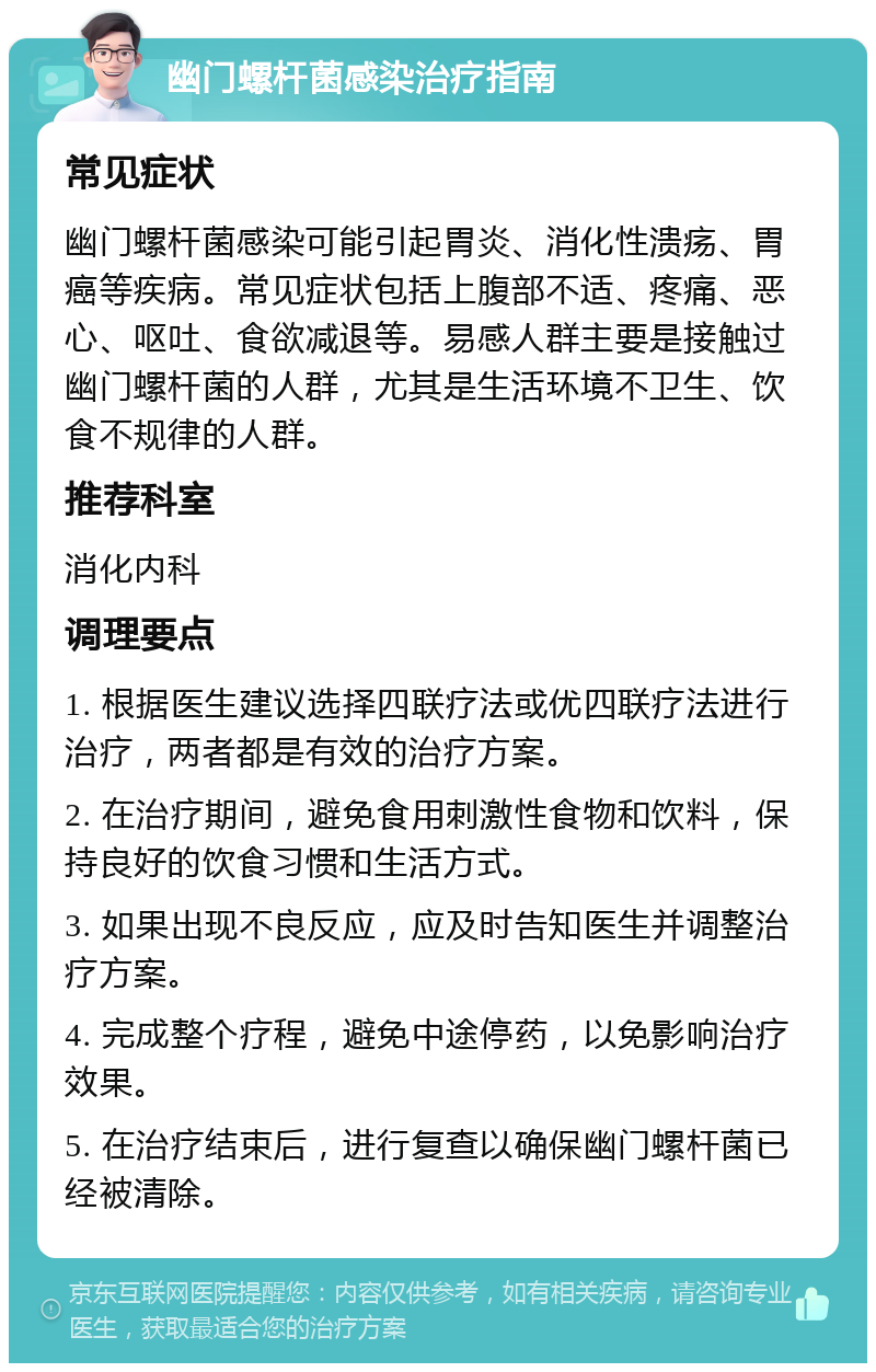 幽门螺杆菌感染治疗指南 常见症状 幽门螺杆菌感染可能引起胃炎、消化性溃疡、胃癌等疾病。常见症状包括上腹部不适、疼痛、恶心、呕吐、食欲减退等。易感人群主要是接触过幽门螺杆菌的人群，尤其是生活环境不卫生、饮食不规律的人群。 推荐科室 消化内科 调理要点 1. 根据医生建议选择四联疗法或优四联疗法进行治疗，两者都是有效的治疗方案。 2. 在治疗期间，避免食用刺激性食物和饮料，保持良好的饮食习惯和生活方式。 3. 如果出现不良反应，应及时告知医生并调整治疗方案。 4. 完成整个疗程，避免中途停药，以免影响治疗效果。 5. 在治疗结束后，进行复查以确保幽门螺杆菌已经被清除。