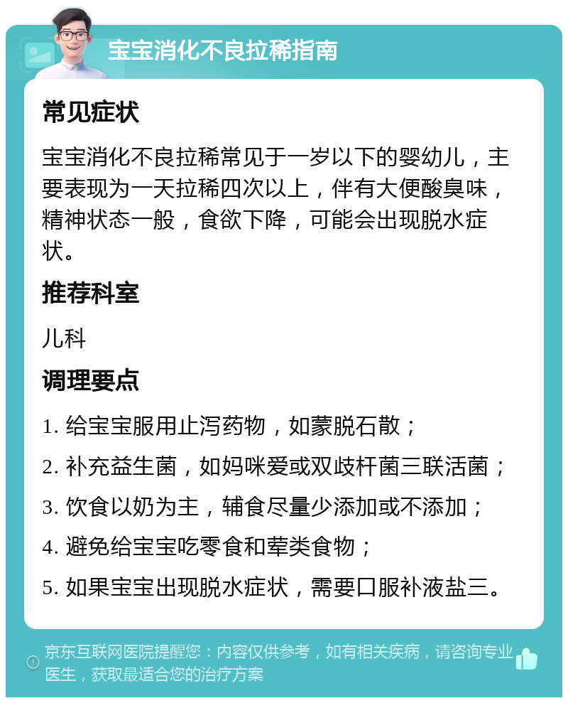 宝宝消化不良拉稀指南 常见症状 宝宝消化不良拉稀常见于一岁以下的婴幼儿，主要表现为一天拉稀四次以上，伴有大便酸臭味，精神状态一般，食欲下降，可能会出现脱水症状。 推荐科室 儿科 调理要点 1. 给宝宝服用止泻药物，如蒙脱石散； 2. 补充益生菌，如妈咪爱或双歧杆菌三联活菌； 3. 饮食以奶为主，辅食尽量少添加或不添加； 4. 避免给宝宝吃零食和荤类食物； 5. 如果宝宝出现脱水症状，需要口服补液盐三。