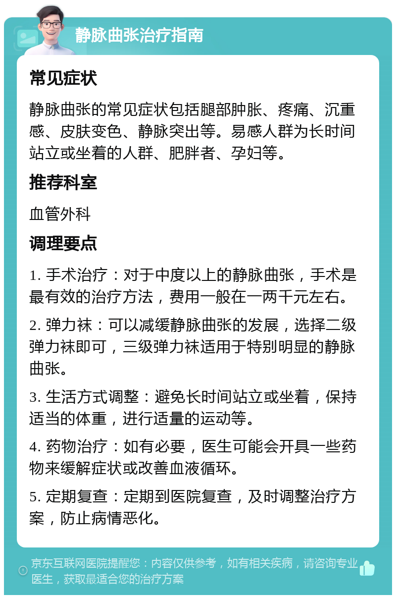 静脉曲张治疗指南 常见症状 静脉曲张的常见症状包括腿部肿胀、疼痛、沉重感、皮肤变色、静脉突出等。易感人群为长时间站立或坐着的人群、肥胖者、孕妇等。 推荐科室 血管外科 调理要点 1. 手术治疗：对于中度以上的静脉曲张，手术是最有效的治疗方法，费用一般在一两千元左右。 2. 弹力袜：可以减缓静脉曲张的发展，选择二级弹力袜即可，三级弹力袜适用于特别明显的静脉曲张。 3. 生活方式调整：避免长时间站立或坐着，保持适当的体重，进行适量的运动等。 4. 药物治疗：如有必要，医生可能会开具一些药物来缓解症状或改善血液循环。 5. 定期复查：定期到医院复查，及时调整治疗方案，防止病情恶化。