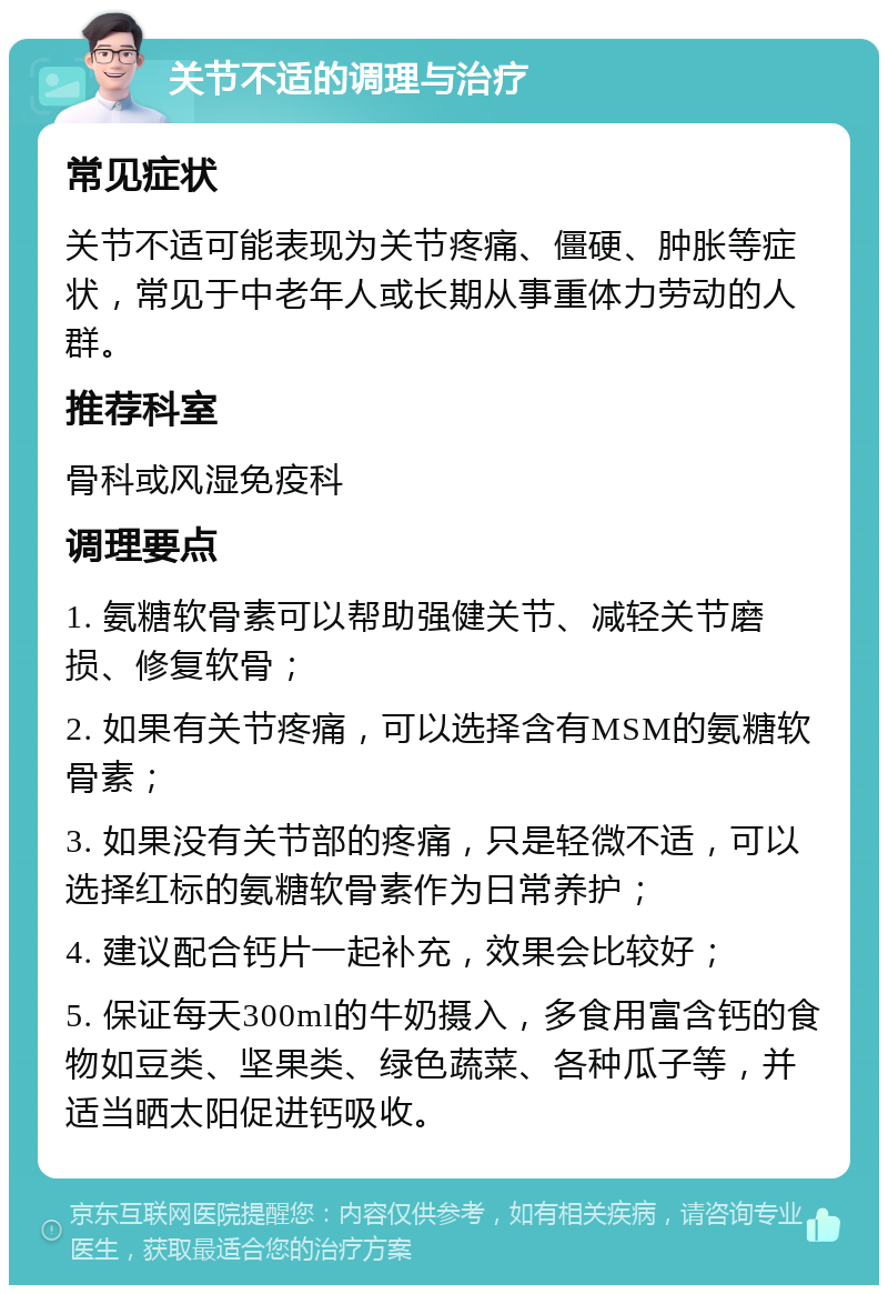 关节不适的调理与治疗 常见症状 关节不适可能表现为关节疼痛、僵硬、肿胀等症状，常见于中老年人或长期从事重体力劳动的人群。 推荐科室 骨科或风湿免疫科 调理要点 1. 氨糖软骨素可以帮助强健关节、减轻关节磨损、修复软骨； 2. 如果有关节疼痛，可以选择含有MSM的氨糖软骨素； 3. 如果没有关节部的疼痛，只是轻微不适，可以选择红标的氨糖软骨素作为日常养护； 4. 建议配合钙片一起补充，效果会比较好； 5. 保证每天300ml的牛奶摄入，多食用富含钙的食物如豆类、坚果类、绿色蔬菜、各种瓜子等，并适当晒太阳促进钙吸收。