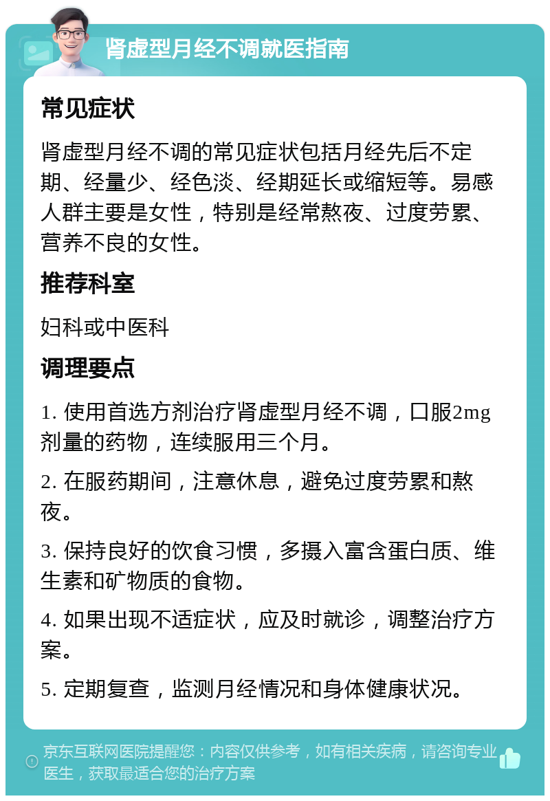 肾虚型月经不调就医指南 常见症状 肾虚型月经不调的常见症状包括月经先后不定期、经量少、经色淡、经期延长或缩短等。易感人群主要是女性，特别是经常熬夜、过度劳累、营养不良的女性。 推荐科室 妇科或中医科 调理要点 1. 使用首选方剂治疗肾虚型月经不调，口服2mg剂量的药物，连续服用三个月。 2. 在服药期间，注意休息，避免过度劳累和熬夜。 3. 保持良好的饮食习惯，多摄入富含蛋白质、维生素和矿物质的食物。 4. 如果出现不适症状，应及时就诊，调整治疗方案。 5. 定期复查，监测月经情况和身体健康状况。