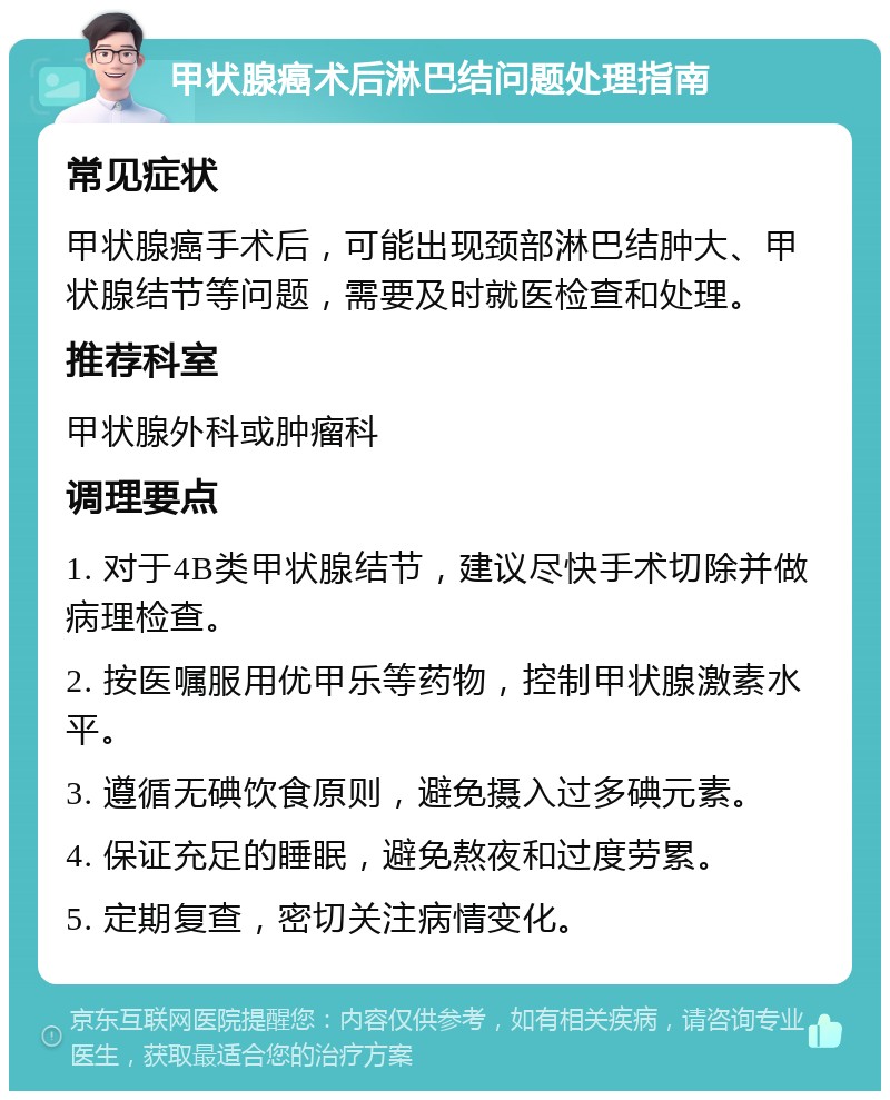 甲状腺癌术后淋巴结问题处理指南 常见症状 甲状腺癌手术后，可能出现颈部淋巴结肿大、甲状腺结节等问题，需要及时就医检查和处理。 推荐科室 甲状腺外科或肿瘤科 调理要点 1. 对于4B类甲状腺结节，建议尽快手术切除并做病理检查。 2. 按医嘱服用优甲乐等药物，控制甲状腺激素水平。 3. 遵循无碘饮食原则，避免摄入过多碘元素。 4. 保证充足的睡眠，避免熬夜和过度劳累。 5. 定期复查，密切关注病情变化。