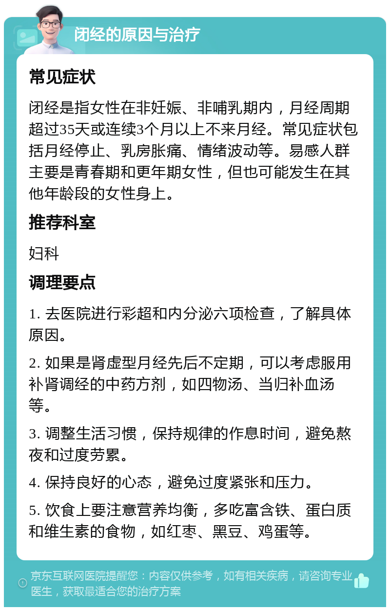 闭经的原因与治疗 常见症状 闭经是指女性在非妊娠、非哺乳期内，月经周期超过35天或连续3个月以上不来月经。常见症状包括月经停止、乳房胀痛、情绪波动等。易感人群主要是青春期和更年期女性，但也可能发生在其他年龄段的女性身上。 推荐科室 妇科 调理要点 1. 去医院进行彩超和内分泌六项检查，了解具体原因。 2. 如果是肾虚型月经先后不定期，可以考虑服用补肾调经的中药方剂，如四物汤、当归补血汤等。 3. 调整生活习惯，保持规律的作息时间，避免熬夜和过度劳累。 4. 保持良好的心态，避免过度紧张和压力。 5. 饮食上要注意营养均衡，多吃富含铁、蛋白质和维生素的食物，如红枣、黑豆、鸡蛋等。