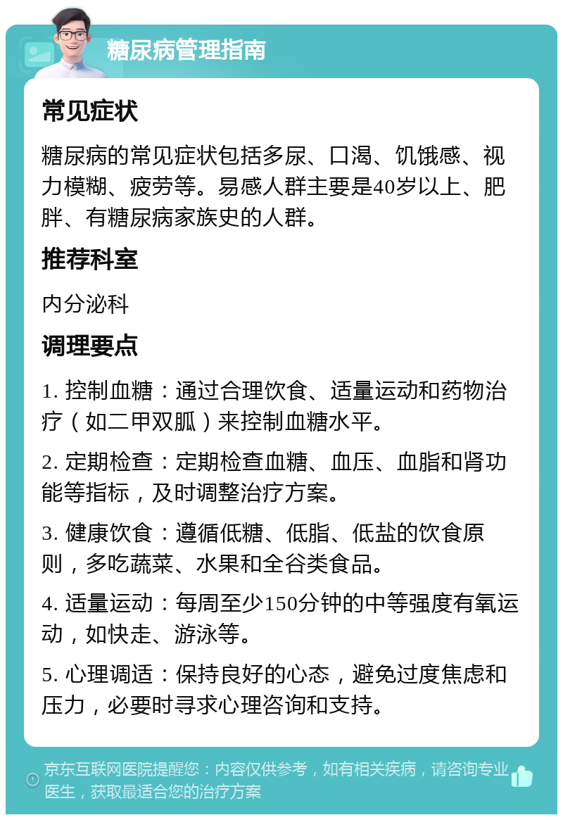 糖尿病管理指南 常见症状 糖尿病的常见症状包括多尿、口渴、饥饿感、视力模糊、疲劳等。易感人群主要是40岁以上、肥胖、有糖尿病家族史的人群。 推荐科室 内分泌科 调理要点 1. 控制血糖：通过合理饮食、适量运动和药物治疗（如二甲双胍）来控制血糖水平。 2. 定期检查：定期检查血糖、血压、血脂和肾功能等指标，及时调整治疗方案。 3. 健康饮食：遵循低糖、低脂、低盐的饮食原则，多吃蔬菜、水果和全谷类食品。 4. 适量运动：每周至少150分钟的中等强度有氧运动，如快走、游泳等。 5. 心理调适：保持良好的心态，避免过度焦虑和压力，必要时寻求心理咨询和支持。