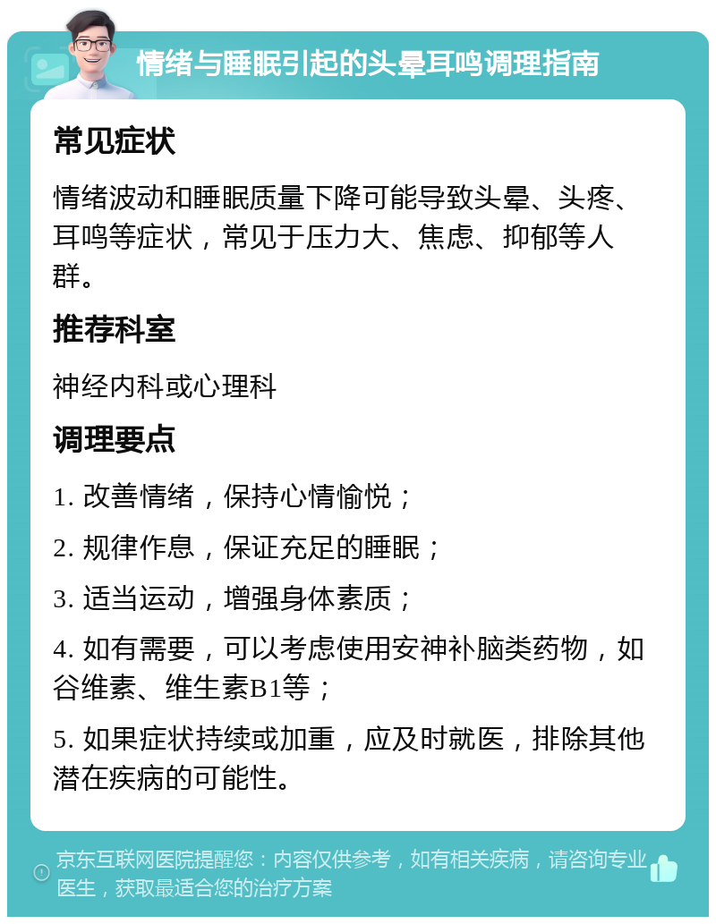 情绪与睡眠引起的头晕耳鸣调理指南 常见症状 情绪波动和睡眠质量下降可能导致头晕、头疼、耳鸣等症状，常见于压力大、焦虑、抑郁等人群。 推荐科室 神经内科或心理科 调理要点 1. 改善情绪，保持心情愉悦； 2. 规律作息，保证充足的睡眠； 3. 适当运动，增强身体素质； 4. 如有需要，可以考虑使用安神补脑类药物，如谷维素、维生素B1等； 5. 如果症状持续或加重，应及时就医，排除其他潜在疾病的可能性。