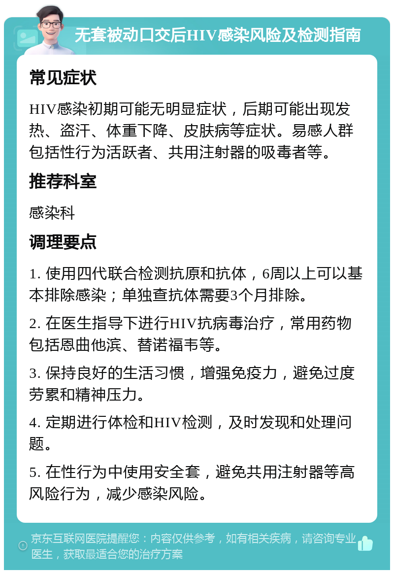 无套被动口交后HIV感染风险及检测指南 常见症状 HIV感染初期可能无明显症状，后期可能出现发热、盗汗、体重下降、皮肤病等症状。易感人群包括性行为活跃者、共用注射器的吸毒者等。 推荐科室 感染科 调理要点 1. 使用四代联合检测抗原和抗体，6周以上可以基本排除感染；单独查抗体需要3个月排除。 2. 在医生指导下进行HIV抗病毒治疗，常用药物包括恩曲他滨、替诺福韦等。 3. 保持良好的生活习惯，增强免疫力，避免过度劳累和精神压力。 4. 定期进行体检和HIV检测，及时发现和处理问题。 5. 在性行为中使用安全套，避免共用注射器等高风险行为，减少感染风险。