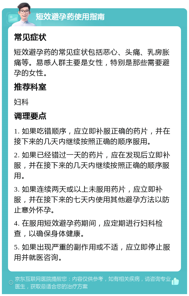 短效避孕药使用指南 常见症状 短效避孕药的常见症状包括恶心、头痛、乳房胀痛等。易感人群主要是女性，特别是那些需要避孕的女性。 推荐科室 妇科 调理要点 1. 如果吃错顺序，应立即补服正确的药片，并在接下来的几天内继续按照正确的顺序服用。 2. 如果已经错过一天的药片，应在发现后立即补服，并在接下来的几天内继续按照正确的顺序服用。 3. 如果连续两天或以上未服用药片，应立即补服，并在接下来的七天内使用其他避孕方法以防止意外怀孕。 4. 在服用短效避孕药期间，应定期进行妇科检查，以确保身体健康。 5. 如果出现严重的副作用或不适，应立即停止服用并就医咨询。