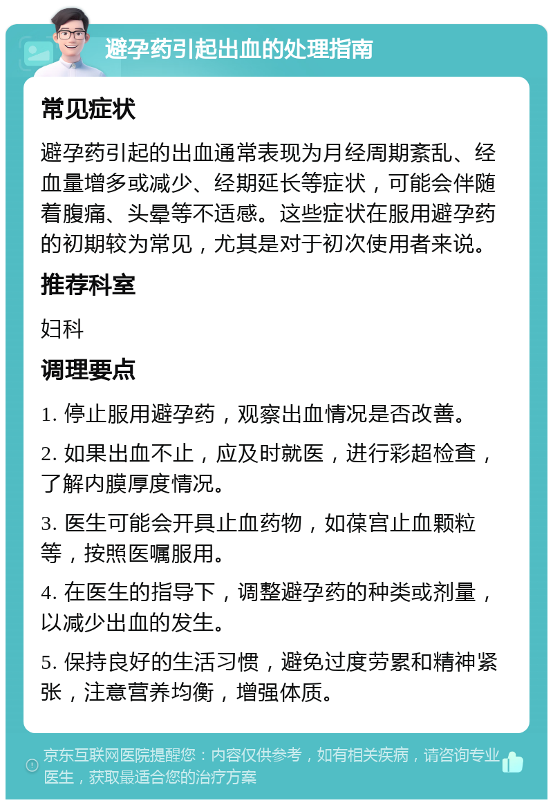 避孕药引起出血的处理指南 常见症状 避孕药引起的出血通常表现为月经周期紊乱、经血量增多或减少、经期延长等症状，可能会伴随着腹痛、头晕等不适感。这些症状在服用避孕药的初期较为常见，尤其是对于初次使用者来说。 推荐科室 妇科 调理要点 1. 停止服用避孕药，观察出血情况是否改善。 2. 如果出血不止，应及时就医，进行彩超检查，了解内膜厚度情况。 3. 医生可能会开具止血药物，如葆宫止血颗粒等，按照医嘱服用。 4. 在医生的指导下，调整避孕药的种类或剂量，以减少出血的发生。 5. 保持良好的生活习惯，避免过度劳累和精神紧张，注意营养均衡，增强体质。