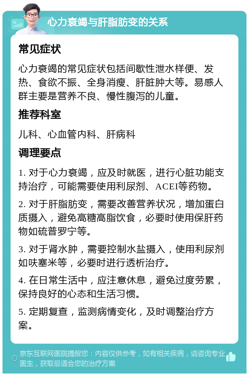 心力衰竭与肝脂肪变的关系 常见症状 心力衰竭的常见症状包括间歇性泄水样便、发热、食欲不振、全身消瘦、肝脏肿大等。易感人群主要是营养不良、慢性腹泻的儿童。 推荐科室 儿科、心血管内科、肝病科 调理要点 1. 对于心力衰竭，应及时就医，进行心脏功能支持治疗，可能需要使用利尿剂、ACEI等药物。 2. 对于肝脂肪变，需要改善营养状况，增加蛋白质摄入，避免高糖高脂饮食，必要时使用保肝药物如硫普罗宁等。 3. 对于肾水肿，需要控制水盐摄入，使用利尿剂如呋塞米等，必要时进行透析治疗。 4. 在日常生活中，应注意休息，避免过度劳累，保持良好的心态和生活习惯。 5. 定期复查，监测病情变化，及时调整治疗方案。