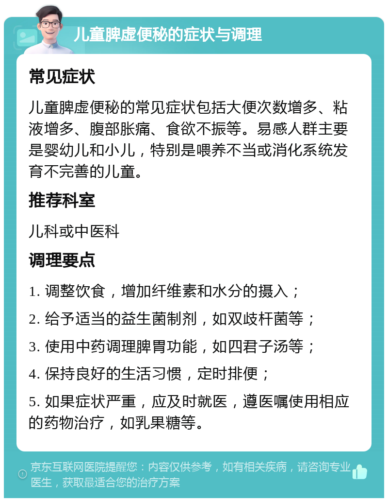 儿童脾虚便秘的症状与调理 常见症状 儿童脾虚便秘的常见症状包括大便次数增多、粘液增多、腹部胀痛、食欲不振等。易感人群主要是婴幼儿和小儿，特别是喂养不当或消化系统发育不完善的儿童。 推荐科室 儿科或中医科 调理要点 1. 调整饮食，增加纤维素和水分的摄入； 2. 给予适当的益生菌制剂，如双歧杆菌等； 3. 使用中药调理脾胃功能，如四君子汤等； 4. 保持良好的生活习惯，定时排便； 5. 如果症状严重，应及时就医，遵医嘱使用相应的药物治疗，如乳果糖等。