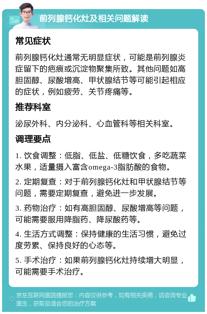 前列腺钙化灶及相关问题解读 常见症状 前列腺钙化灶通常无明显症状，可能是前列腺炎症留下的疤痕或沉淀物聚集所致。其他问题如高胆固醇、尿酸增高、甲状腺结节等可能引起相应的症状，例如疲劳、关节疼痛等。 推荐科室 泌尿外科、内分泌科、心血管科等相关科室。 调理要点 1. 饮食调整：低脂、低盐、低糖饮食，多吃蔬菜水果，适量摄入富含omega-3脂肪酸的食物。 2. 定期复查：对于前列腺钙化灶和甲状腺结节等问题，需要定期复查，避免进一步发展。 3. 药物治疗：如有高胆固醇、尿酸增高等问题，可能需要服用降脂药、降尿酸药等。 4. 生活方式调整：保持健康的生活习惯，避免过度劳累、保持良好的心态等。 5. 手术治疗：如果前列腺钙化灶持续增大明显，可能需要手术治疗。