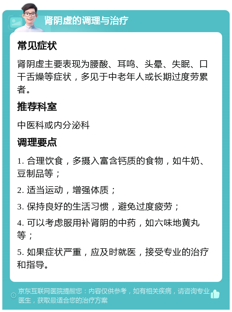 肾阴虚的调理与治疗 常见症状 肾阴虚主要表现为腰酸、耳鸣、头晕、失眠、口干舌燥等症状，多见于中老年人或长期过度劳累者。 推荐科室 中医科或内分泌科 调理要点 1. 合理饮食，多摄入富含钙质的食物，如牛奶、豆制品等； 2. 适当运动，增强体质； 3. 保持良好的生活习惯，避免过度疲劳； 4. 可以考虑服用补肾阴的中药，如六味地黄丸等； 5. 如果症状严重，应及时就医，接受专业的治疗和指导。