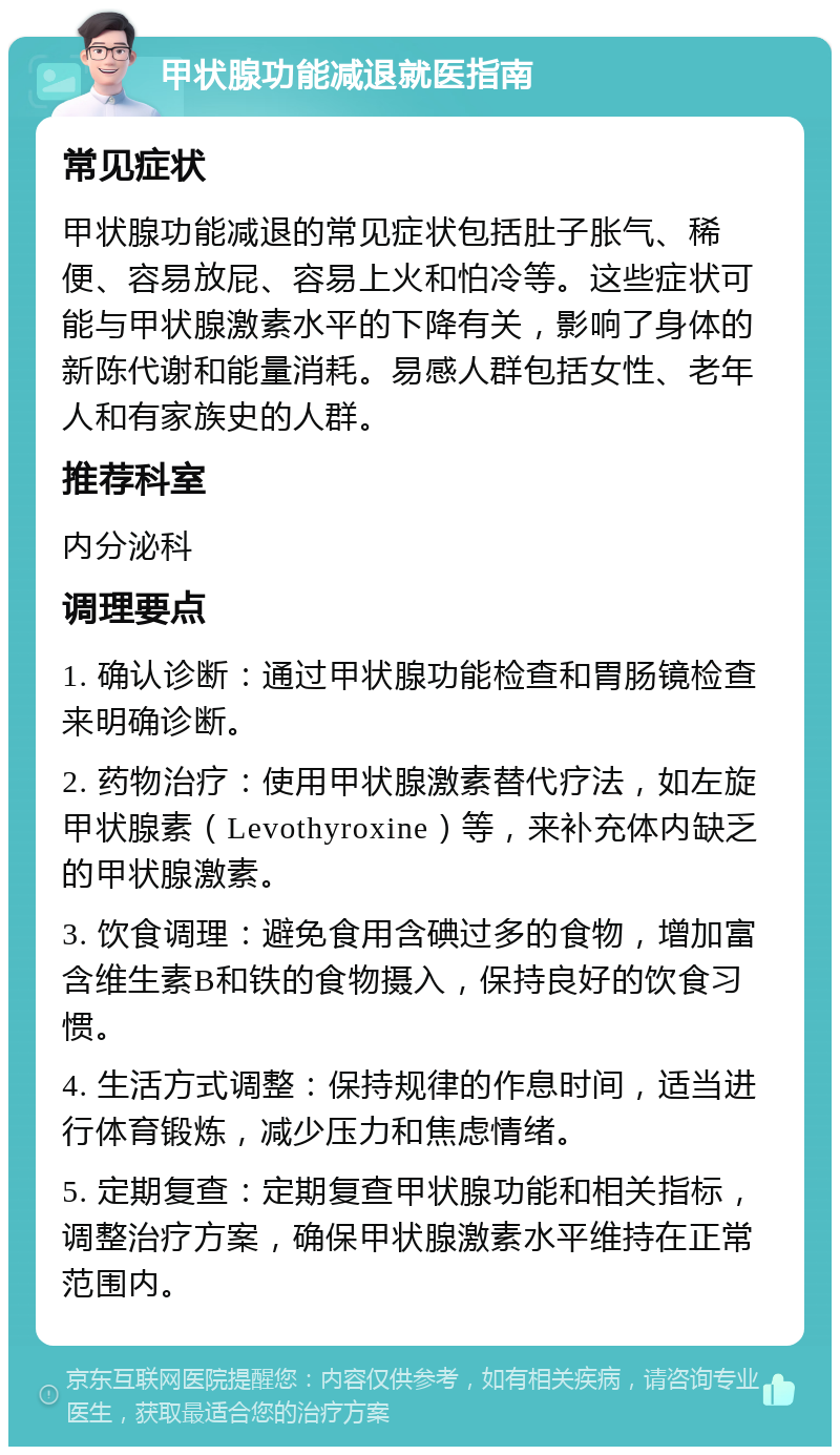 甲状腺功能减退就医指南 常见症状 甲状腺功能减退的常见症状包括肚子胀气、稀便、容易放屁、容易上火和怕冷等。这些症状可能与甲状腺激素水平的下降有关，影响了身体的新陈代谢和能量消耗。易感人群包括女性、老年人和有家族史的人群。 推荐科室 内分泌科 调理要点 1. 确认诊断：通过甲状腺功能检查和胃肠镜检查来明确诊断。 2. 药物治疗：使用甲状腺激素替代疗法，如左旋甲状腺素（Levothyroxine）等，来补充体内缺乏的甲状腺激素。 3. 饮食调理：避免食用含碘过多的食物，增加富含维生素B和铁的食物摄入，保持良好的饮食习惯。 4. 生活方式调整：保持规律的作息时间，适当进行体育锻炼，减少压力和焦虑情绪。 5. 定期复查：定期复查甲状腺功能和相关指标，调整治疗方案，确保甲状腺激素水平维持在正常范围内。