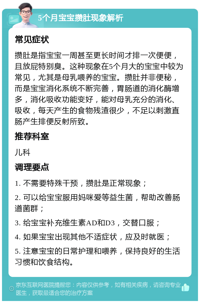 5个月宝宝攒肚现象解析 常见症状 攒肚是指宝宝一周甚至更长时间才排一次便便，且放屁特别臭。这种现象在5个月大的宝宝中较为常见，尤其是母乳喂养的宝宝。攒肚并非便秘，而是宝宝消化系统不断完善，胃肠道的消化酶增多，消化吸收功能变好，能对母乳充分的消化、吸收，每天产生的食物残渣很少，不足以刺激直肠产生排便反射所致。 推荐科室 儿科 调理要点 1. 不需要特殊干预，攒肚是正常现象； 2. 可以给宝宝服用妈咪爱等益生菌，帮助改善肠道菌群； 3. 给宝宝补充维生素AD和D3，交替口服； 4. 如果宝宝出现其他不适症状，应及时就医； 5. 注意宝宝的日常护理和喂养，保持良好的生活习惯和饮食结构。