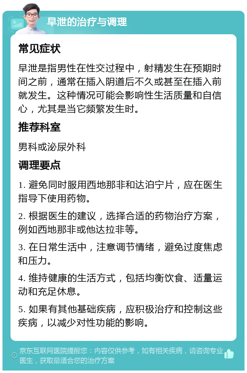 早泄的治疗与调理 常见症状 早泄是指男性在性交过程中，射精发生在预期时间之前，通常在插入阴道后不久或甚至在插入前就发生。这种情况可能会影响性生活质量和自信心，尤其是当它频繁发生时。 推荐科室 男科或泌尿外科 调理要点 1. 避免同时服用西地那非和达泊宁片，应在医生指导下使用药物。 2. 根据医生的建议，选择合适的药物治疗方案，例如西地那非或他达拉非等。 3. 在日常生活中，注意调节情绪，避免过度焦虑和压力。 4. 维持健康的生活方式，包括均衡饮食、适量运动和充足休息。 5. 如果有其他基础疾病，应积极治疗和控制这些疾病，以减少对性功能的影响。