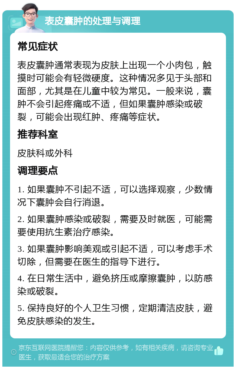 表皮囊肿的处理与调理 常见症状 表皮囊肿通常表现为皮肤上出现一个小肉包，触摸时可能会有轻微硬度。这种情况多见于头部和面部，尤其是在儿童中较为常见。一般来说，囊肿不会引起疼痛或不适，但如果囊肿感染或破裂，可能会出现红肿、疼痛等症状。 推荐科室 皮肤科或外科 调理要点 1. 如果囊肿不引起不适，可以选择观察，少数情况下囊肿会自行消退。 2. 如果囊肿感染或破裂，需要及时就医，可能需要使用抗生素治疗感染。 3. 如果囊肿影响美观或引起不适，可以考虑手术切除，但需要在医生的指导下进行。 4. 在日常生活中，避免挤压或摩擦囊肿，以防感染或破裂。 5. 保持良好的个人卫生习惯，定期清洁皮肤，避免皮肤感染的发生。