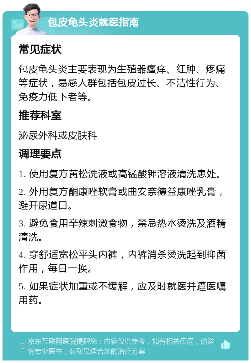 包皮龟头炎就医指南 常见症状 包皮龟头炎主要表现为生殖器瘙痒、红肿、疼痛等症状，易感人群包括包皮过长、不洁性行为、免疫力低下者等。 推荐科室 泌尿外科或皮肤科 调理要点 1. 使用复方黄松洗液或高锰酸钾溶液清洗患处。 2. 外用复方酮康唑软膏或曲安奈德益康唑乳膏，避开尿道口。 3. 避免食用辛辣刺激食物，禁忌热水烫洗及酒精清洗。 4. 穿舒适宽松平头内裤，内裤消杀烫洗起到抑菌作用，每日一换。 5. 如果症状加重或不缓解，应及时就医并遵医嘱用药。