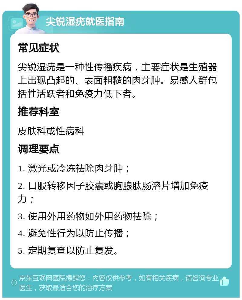 尖锐湿疣就医指南 常见症状 尖锐湿疣是一种性传播疾病，主要症状是生殖器上出现凸起的、表面粗糙的肉芽肿。易感人群包括性活跃者和免疫力低下者。 推荐科室 皮肤科或性病科 调理要点 1. 激光或冷冻祛除肉芽肿； 2. 口服转移因子胶囊或胸腺肽肠溶片增加免疫力； 3. 使用外用药物如外用药物祛除； 4. 避免性行为以防止传播； 5. 定期复查以防止复发。