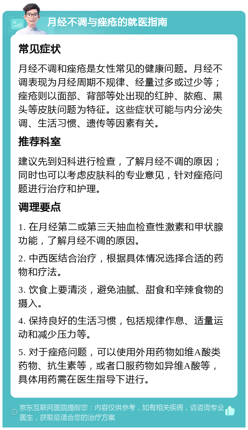 月经不调与痤疮的就医指南 常见症状 月经不调和痤疮是女性常见的健康问题。月经不调表现为月经周期不规律、经量过多或过少等；痤疮则以面部、背部等处出现的红肿、脓疱、黑头等皮肤问题为特征。这些症状可能与内分泌失调、生活习惯、遗传等因素有关。 推荐科室 建议先到妇科进行检查，了解月经不调的原因；同时也可以考虑皮肤科的专业意见，针对痤疮问题进行治疗和护理。 调理要点 1. 在月经第二或第三天抽血检查性激素和甲状腺功能，了解月经不调的原因。 2. 中西医结合治疗，根据具体情况选择合适的药物和疗法。 3. 饮食上要清淡，避免油腻、甜食和辛辣食物的摄入。 4. 保持良好的生活习惯，包括规律作息、适量运动和减少压力等。 5. 对于痤疮问题，可以使用外用药物如维A酸类药物、抗生素等，或者口服药物如异维A酸等，具体用药需在医生指导下进行。