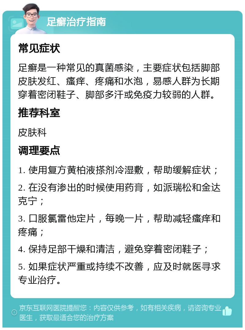 足癣治疗指南 常见症状 足癣是一种常见的真菌感染，主要症状包括脚部皮肤发红、瘙痒、疼痛和水泡，易感人群为长期穿着密闭鞋子、脚部多汗或免疫力较弱的人群。 推荐科室 皮肤科 调理要点 1. 使用复方黄柏液搽剂冷湿敷，帮助缓解症状； 2. 在没有渗出的时候使用药膏，如派瑞松和金达克宁； 3. 口服氯雷他定片，每晚一片，帮助减轻瘙痒和疼痛； 4. 保持足部干燥和清洁，避免穿着密闭鞋子； 5. 如果症状严重或持续不改善，应及时就医寻求专业治疗。