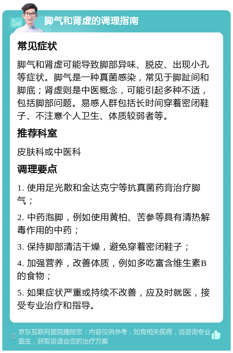 脚气和肾虚的调理指南 常见症状 脚气和肾虚可能导致脚部异味、脱皮、出现小孔等症状。脚气是一种真菌感染，常见于脚趾间和脚底；肾虚则是中医概念，可能引起多种不适，包括脚部问题。易感人群包括长时间穿着密闭鞋子、不注意个人卫生、体质较弱者等。 推荐科室 皮肤科或中医科 调理要点 1. 使用足光散和金达克宁等抗真菌药膏治疗脚气； 2. 中药泡脚，例如使用黄柏、苦参等具有清热解毒作用的中药； 3. 保持脚部清洁干燥，避免穿着密闭鞋子； 4. 加强营养，改善体质，例如多吃富含维生素B的食物； 5. 如果症状严重或持续不改善，应及时就医，接受专业治疗和指导。