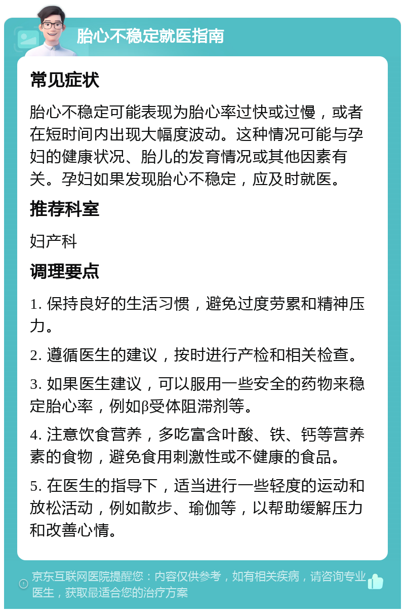 胎心不稳定就医指南 常见症状 胎心不稳定可能表现为胎心率过快或过慢，或者在短时间内出现大幅度波动。这种情况可能与孕妇的健康状况、胎儿的发育情况或其他因素有关。孕妇如果发现胎心不稳定，应及时就医。 推荐科室 妇产科 调理要点 1. 保持良好的生活习惯，避免过度劳累和精神压力。 2. 遵循医生的建议，按时进行产检和相关检查。 3. 如果医生建议，可以服用一些安全的药物来稳定胎心率，例如β受体阻滞剂等。 4. 注意饮食营养，多吃富含叶酸、铁、钙等营养素的食物，避免食用刺激性或不健康的食品。 5. 在医生的指导下，适当进行一些轻度的运动和放松活动，例如散步、瑜伽等，以帮助缓解压力和改善心情。