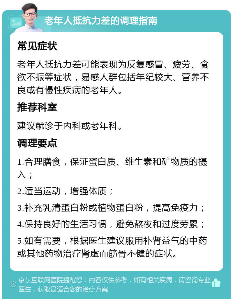 老年人抵抗力差的调理指南 常见症状 老年人抵抗力差可能表现为反复感冒、疲劳、食欲不振等症状，易感人群包括年纪较大、营养不良或有慢性疾病的老年人。 推荐科室 建议就诊于内科或老年科。 调理要点 1.合理膳食，保证蛋白质、维生素和矿物质的摄入； 2.适当运动，增强体质； 3.补充乳清蛋白粉或植物蛋白粉，提高免疫力； 4.保持良好的生活习惯，避免熬夜和过度劳累； 5.如有需要，根据医生建议服用补肾益气的中药或其他药物治疗肾虚而筋骨不健的症状。