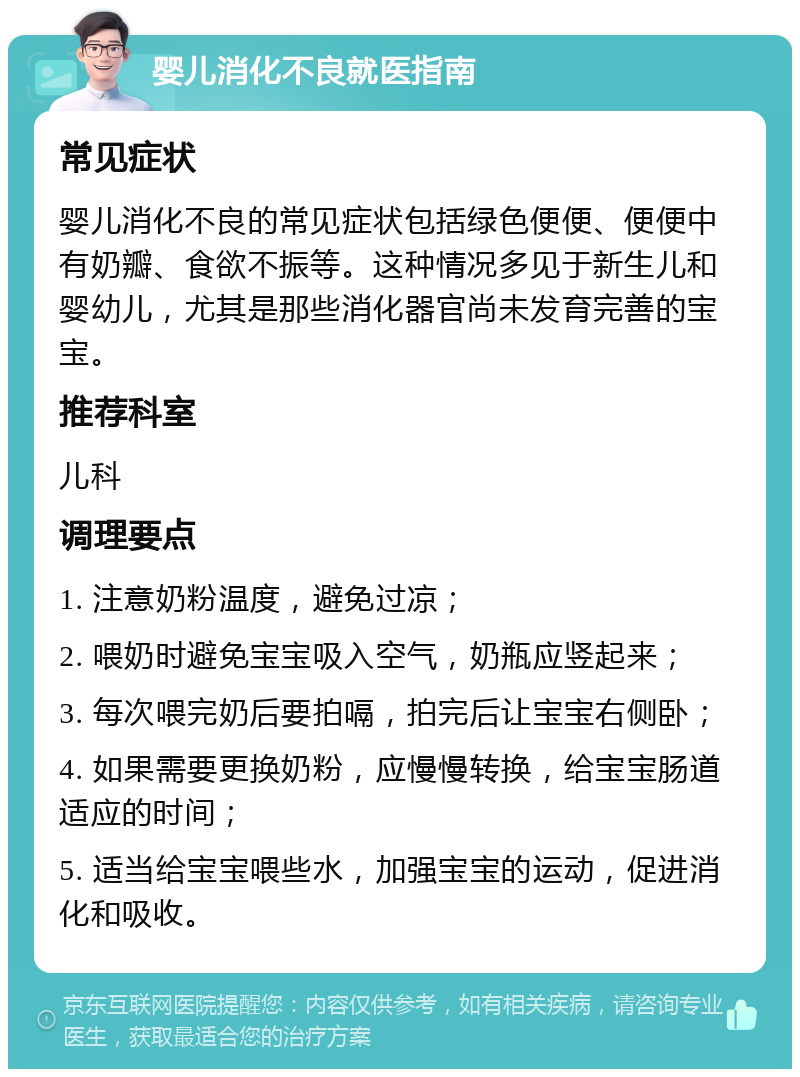 婴儿消化不良就医指南 常见症状 婴儿消化不良的常见症状包括绿色便便、便便中有奶瓣、食欲不振等。这种情况多见于新生儿和婴幼儿，尤其是那些消化器官尚未发育完善的宝宝。 推荐科室 儿科 调理要点 1. 注意奶粉温度，避免过凉； 2. 喂奶时避免宝宝吸入空气，奶瓶应竖起来； 3. 每次喂完奶后要拍嗝，拍完后让宝宝右侧卧； 4. 如果需要更换奶粉，应慢慢转换，给宝宝肠道适应的时间； 5. 适当给宝宝喂些水，加强宝宝的运动，促进消化和吸收。