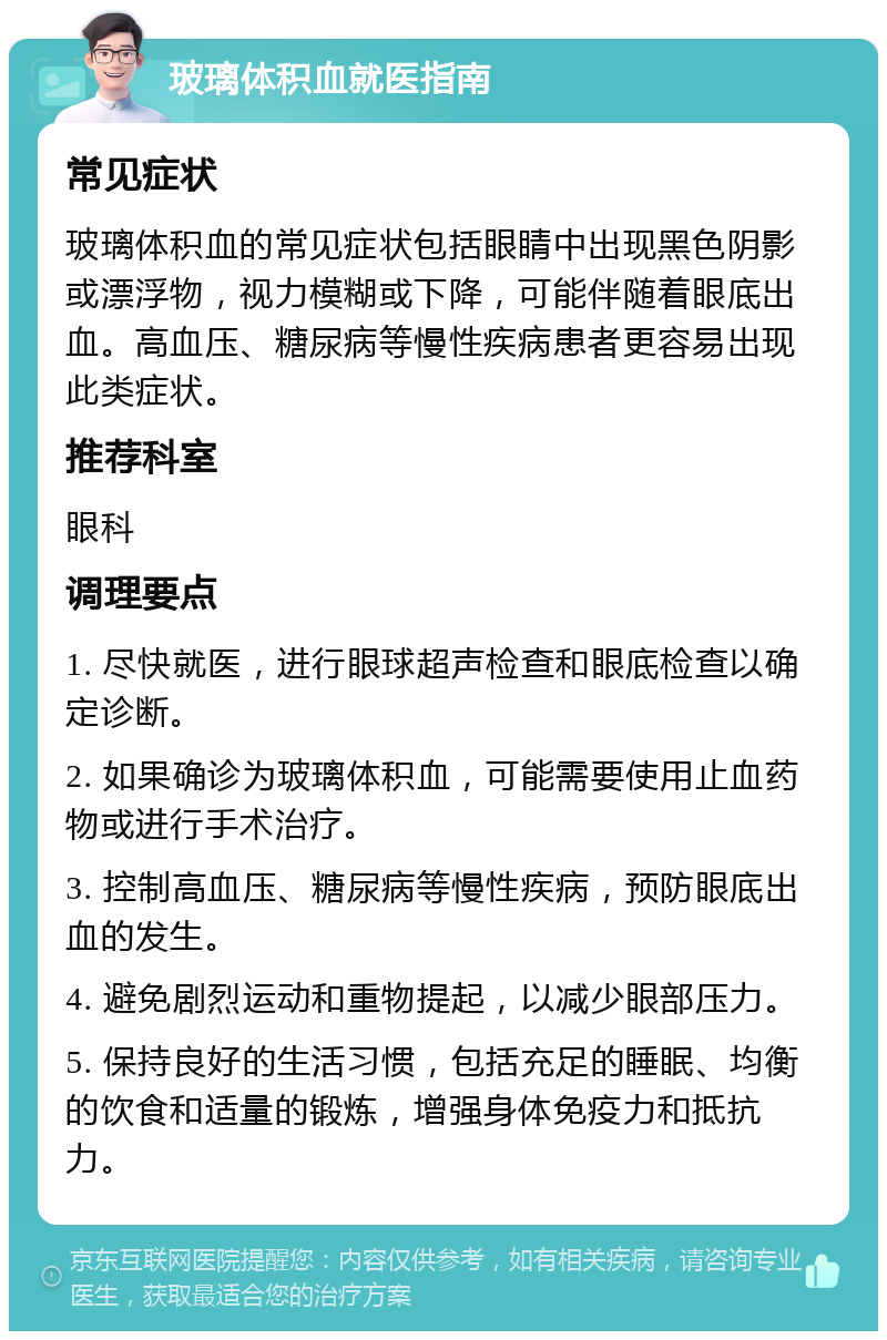 玻璃体积血就医指南 常见症状 玻璃体积血的常见症状包括眼睛中出现黑色阴影或漂浮物，视力模糊或下降，可能伴随着眼底出血。高血压、糖尿病等慢性疾病患者更容易出现此类症状。 推荐科室 眼科 调理要点 1. 尽快就医，进行眼球超声检查和眼底检查以确定诊断。 2. 如果确诊为玻璃体积血，可能需要使用止血药物或进行手术治疗。 3. 控制高血压、糖尿病等慢性疾病，预防眼底出血的发生。 4. 避免剧烈运动和重物提起，以减少眼部压力。 5. 保持良好的生活习惯，包括充足的睡眠、均衡的饮食和适量的锻炼，增强身体免疫力和抵抗力。