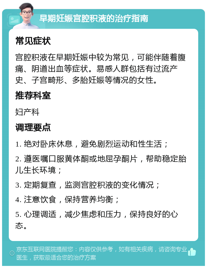 早期妊娠宫腔积液的治疗指南 常见症状 宫腔积液在早期妊娠中较为常见，可能伴随着腹痛、阴道出血等症状。易感人群包括有过流产史、子宫畸形、多胎妊娠等情况的女性。 推荐科室 妇产科 调理要点 1. 绝对卧床休息，避免剧烈运动和性生活； 2. 遵医嘱口服黄体酮或地屈孕酮片，帮助稳定胎儿生长环境； 3. 定期复查，监测宫腔积液的变化情况； 4. 注意饮食，保持营养均衡； 5. 心理调适，减少焦虑和压力，保持良好的心态。