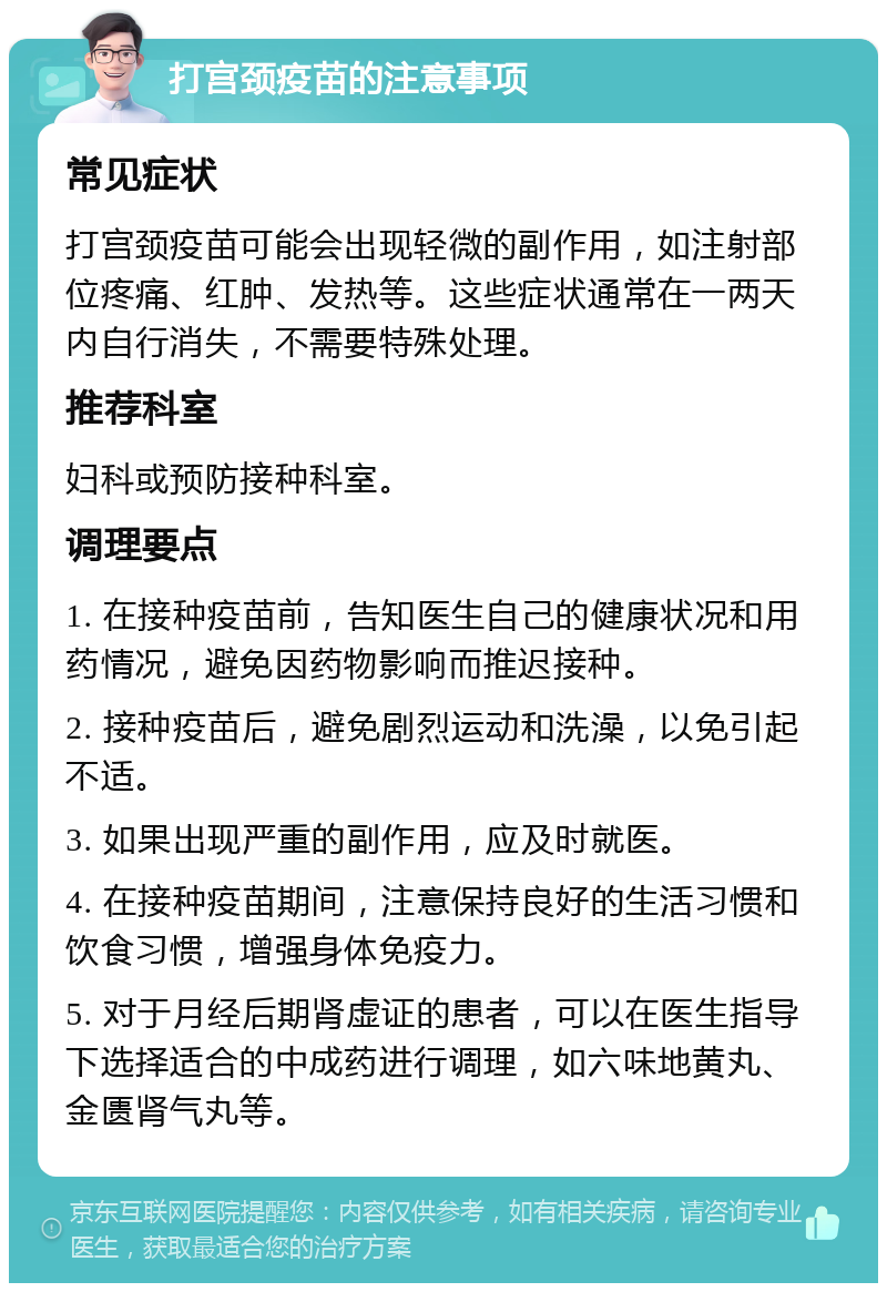 打宫颈疫苗的注意事项 常见症状 打宫颈疫苗可能会出现轻微的副作用，如注射部位疼痛、红肿、发热等。这些症状通常在一两天内自行消失，不需要特殊处理。 推荐科室 妇科或预防接种科室。 调理要点 1. 在接种疫苗前，告知医生自己的健康状况和用药情况，避免因药物影响而推迟接种。 2. 接种疫苗后，避免剧烈运动和洗澡，以免引起不适。 3. 如果出现严重的副作用，应及时就医。 4. 在接种疫苗期间，注意保持良好的生活习惯和饮食习惯，增强身体免疫力。 5. 对于月经后期肾虚证的患者，可以在医生指导下选择适合的中成药进行调理，如六味地黄丸、金匮肾气丸等。