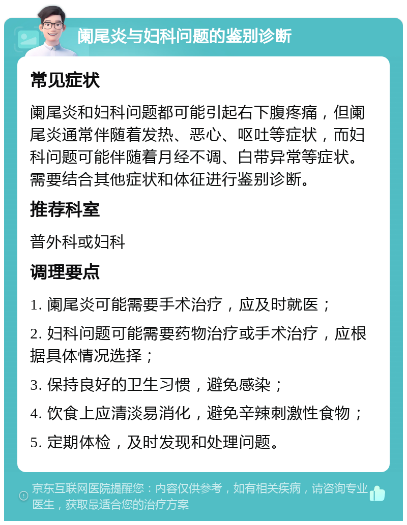 阑尾炎与妇科问题的鉴别诊断 常见症状 阑尾炎和妇科问题都可能引起右下腹疼痛，但阑尾炎通常伴随着发热、恶心、呕吐等症状，而妇科问题可能伴随着月经不调、白带异常等症状。需要结合其他症状和体征进行鉴别诊断。 推荐科室 普外科或妇科 调理要点 1. 阑尾炎可能需要手术治疗，应及时就医； 2. 妇科问题可能需要药物治疗或手术治疗，应根据具体情况选择； 3. 保持良好的卫生习惯，避免感染； 4. 饮食上应清淡易消化，避免辛辣刺激性食物； 5. 定期体检，及时发现和处理问题。