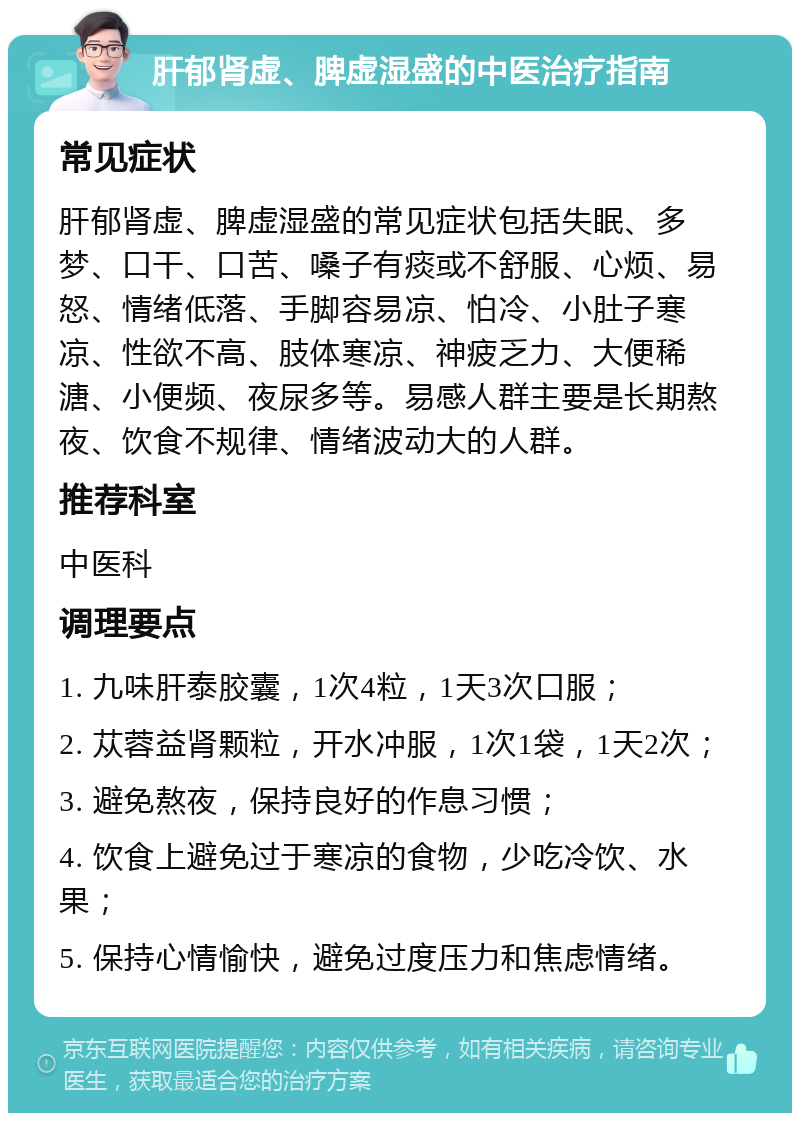 肝郁肾虚、脾虚湿盛的中医治疗指南 常见症状 肝郁肾虚、脾虚湿盛的常见症状包括失眠、多梦、口干、口苦、嗓子有痰或不舒服、心烦、易怒、情绪低落、手脚容易凉、怕冷、小肚子寒凉、性欲不高、肢体寒凉、神疲乏力、大便稀溏、小便频、夜尿多等。易感人群主要是长期熬夜、饮食不规律、情绪波动大的人群。 推荐科室 中医科 调理要点 1. 九味肝泰胶囊，1次4粒，1天3次口服； 2. 苁蓉益肾颗粒，开水冲服，1次1袋，1天2次； 3. 避免熬夜，保持良好的作息习惯； 4. 饮食上避免过于寒凉的食物，少吃冷饮、水果； 5. 保持心情愉快，避免过度压力和焦虑情绪。