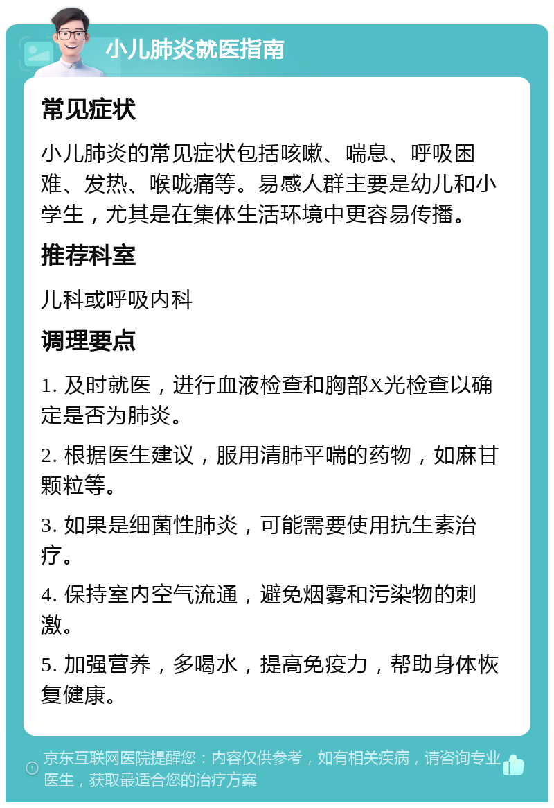 小儿肺炎就医指南 常见症状 小儿肺炎的常见症状包括咳嗽、喘息、呼吸困难、发热、喉咙痛等。易感人群主要是幼儿和小学生，尤其是在集体生活环境中更容易传播。 推荐科室 儿科或呼吸内科 调理要点 1. 及时就医，进行血液检查和胸部X光检查以确定是否为肺炎。 2. 根据医生建议，服用清肺平喘的药物，如麻甘颗粒等。 3. 如果是细菌性肺炎，可能需要使用抗生素治疗。 4. 保持室内空气流通，避免烟雾和污染物的刺激。 5. 加强营养，多喝水，提高免疫力，帮助身体恢复健康。