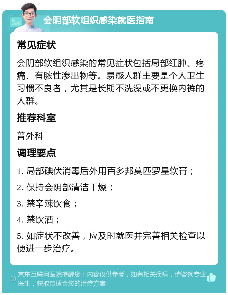 会阴部软组织感染就医指南 常见症状 会阴部软组织感染的常见症状包括局部红肿、疼痛、有脓性渗出物等。易感人群主要是个人卫生习惯不良者，尤其是长期不洗澡或不更换内裤的人群。 推荐科室 普外科 调理要点 1. 局部碘伏消毒后外用百多邦莫匹罗星软膏； 2. 保持会阴部清洁干燥； 3. 禁辛辣饮食； 4. 禁饮酒； 5. 如症状不改善，应及时就医并完善相关检查以便进一步治疗。