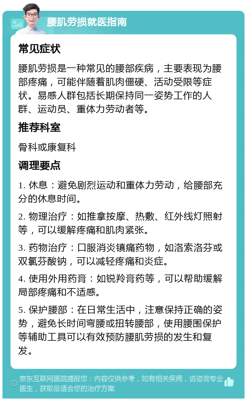 腰肌劳损就医指南 常见症状 腰肌劳损是一种常见的腰部疾病，主要表现为腰部疼痛，可能伴随着肌肉僵硬、活动受限等症状。易感人群包括长期保持同一姿势工作的人群、运动员、重体力劳动者等。 推荐科室 骨科或康复科 调理要点 1. 休息：避免剧烈运动和重体力劳动，给腰部充分的休息时间。 2. 物理治疗：如推拿按摩、热敷、红外线灯照射等，可以缓解疼痛和肌肉紧张。 3. 药物治疗：口服消炎镇痛药物，如洛索洛芬或双氯芬酸钠，可以减轻疼痛和炎症。 4. 使用外用药膏：如锐羚膏药等，可以帮助缓解局部疼痛和不适感。 5. 保护腰部：在日常生活中，注意保持正确的姿势，避免长时间弯腰或扭转腰部，使用腰围保护等辅助工具可以有效预防腰肌劳损的发生和复发。