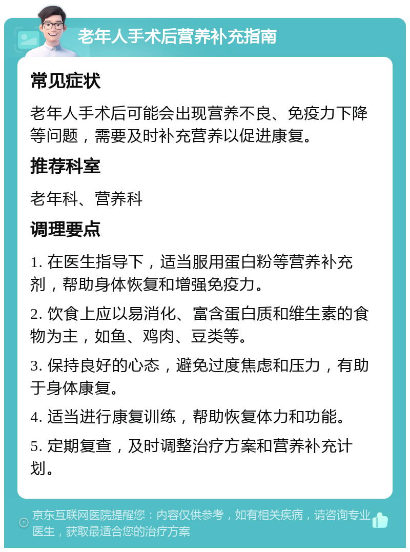 老年人手术后营养补充指南 常见症状 老年人手术后可能会出现营养不良、免疫力下降等问题，需要及时补充营养以促进康复。 推荐科室 老年科、营养科 调理要点 1. 在医生指导下，适当服用蛋白粉等营养补充剂，帮助身体恢复和增强免疫力。 2. 饮食上应以易消化、富含蛋白质和维生素的食物为主，如鱼、鸡肉、豆类等。 3. 保持良好的心态，避免过度焦虑和压力，有助于身体康复。 4. 适当进行康复训练，帮助恢复体力和功能。 5. 定期复查，及时调整治疗方案和营养补充计划。