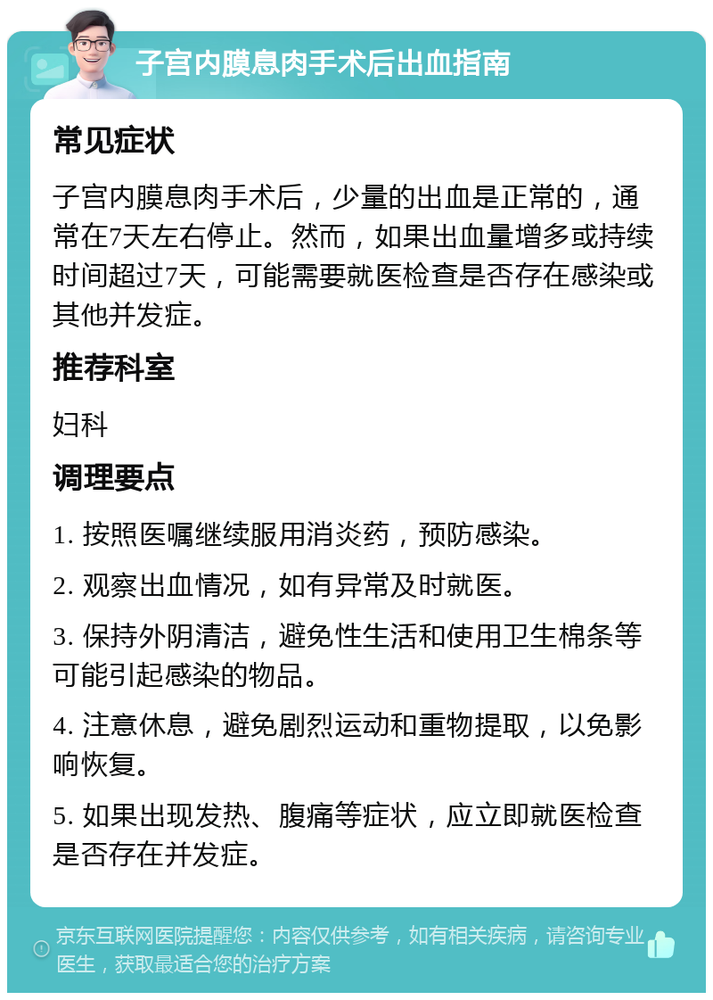 子宫内膜息肉手术后出血指南 常见症状 子宫内膜息肉手术后，少量的出血是正常的，通常在7天左右停止。然而，如果出血量增多或持续时间超过7天，可能需要就医检查是否存在感染或其他并发症。 推荐科室 妇科 调理要点 1. 按照医嘱继续服用消炎药，预防感染。 2. 观察出血情况，如有异常及时就医。 3. 保持外阴清洁，避免性生活和使用卫生棉条等可能引起感染的物品。 4. 注意休息，避免剧烈运动和重物提取，以免影响恢复。 5. 如果出现发热、腹痛等症状，应立即就医检查是否存在并发症。