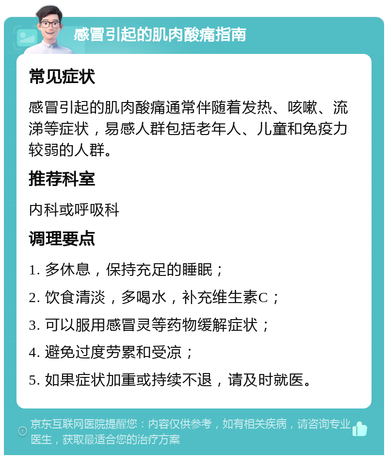 感冒引起的肌肉酸痛指南 常见症状 感冒引起的肌肉酸痛通常伴随着发热、咳嗽、流涕等症状，易感人群包括老年人、儿童和免疫力较弱的人群。 推荐科室 内科或呼吸科 调理要点 1. 多休息，保持充足的睡眠； 2. 饮食清淡，多喝水，补充维生素C； 3. 可以服用感冒灵等药物缓解症状； 4. 避免过度劳累和受凉； 5. 如果症状加重或持续不退，请及时就医。