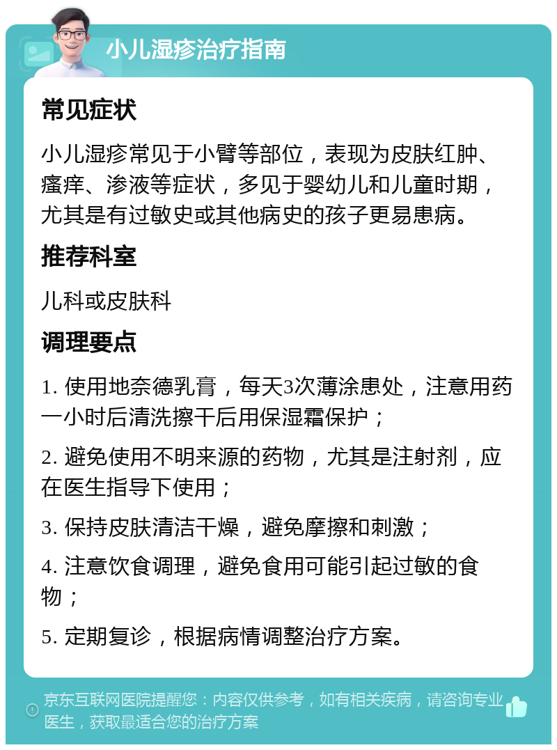 小儿湿疹治疗指南 常见症状 小儿湿疹常见于小臂等部位，表现为皮肤红肿、瘙痒、渗液等症状，多见于婴幼儿和儿童时期，尤其是有过敏史或其他病史的孩子更易患病。 推荐科室 儿科或皮肤科 调理要点 1. 使用地奈德乳膏，每天3次薄涂患处，注意用药一小时后清洗擦干后用保湿霜保护； 2. 避免使用不明来源的药物，尤其是注射剂，应在医生指导下使用； 3. 保持皮肤清洁干燥，避免摩擦和刺激； 4. 注意饮食调理，避免食用可能引起过敏的食物； 5. 定期复诊，根据病情调整治疗方案。